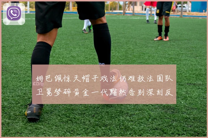 姆巴佩惊天帽子戏法仍难救法国队卫冕梦碎黄金一代黯然告别深刻反思