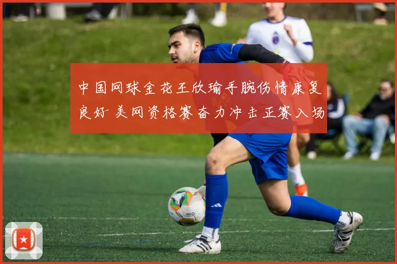 中国网球金花王欣瑜手腕伤情康复良好 美网资格赛奋力冲击正赛入场券