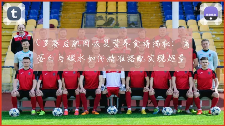 C罗赛后肌肉恢复营养食谱揭秘：高蛋白与碳水如何精准搭配实现超量恢复