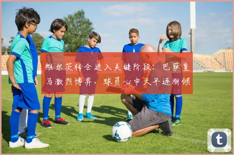 维尔茨转会进入关键阶段：巴萨皇马激烈博弈，球员心中天平逐渐倾斜