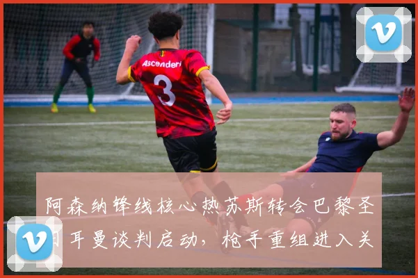 阿森纳锋线核心热苏斯转会巴黎圣日耳曼谈判启动，枪手重组进入关键倒计时