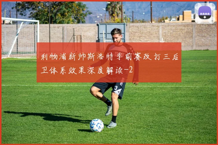 利物浦新帅斯洛特季前赛改打三后卫体系效果深度解读