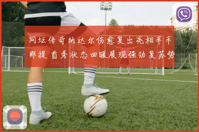 网坛传奇纳达尔伤愈复出亮相辛辛那提 首秀状态回暖展现强劲复苏势头