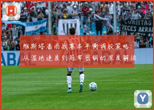 维斯塔潘雨战赛车平衡调校策略：从湿地速度到冠军密钥的深度解读
