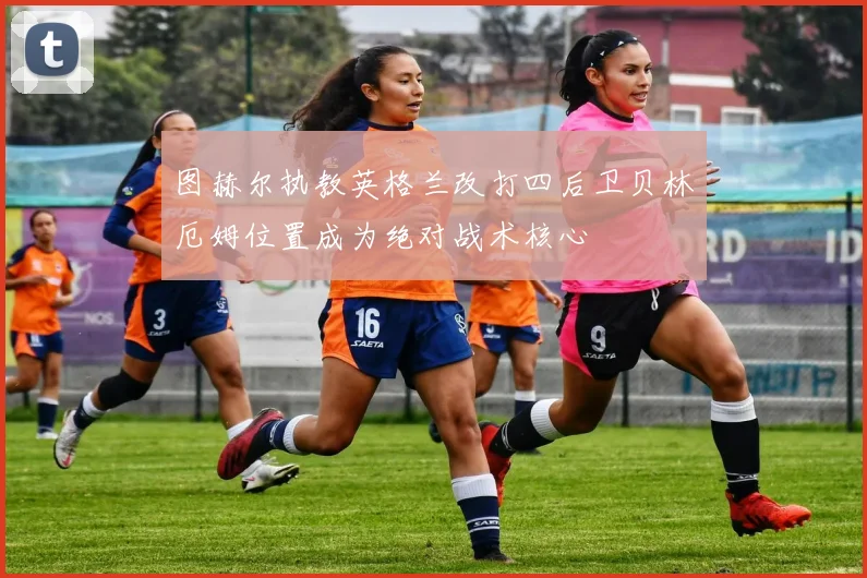 图赫尔执教英格兰改打四后卫贝林厄姆位置成为绝对战术核心