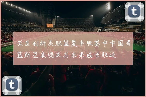 深度剖析美职篮夏季联赛中中国男篮新星表现及其未来成长轨迹