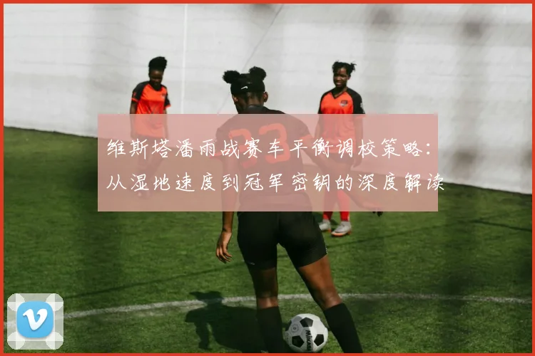 维斯塔潘雨战赛车平衡调校策略：从湿地速度到冠军密钥的深度解读