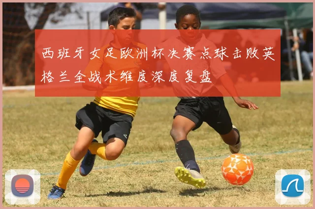 西班牙女足欧洲杯决赛点球击败英格兰全战术维度深度复盘