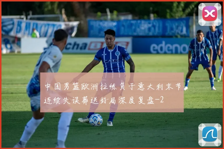 中国男篮欧洲拉练负于意大利末节连续失误葬送好局深度复盘