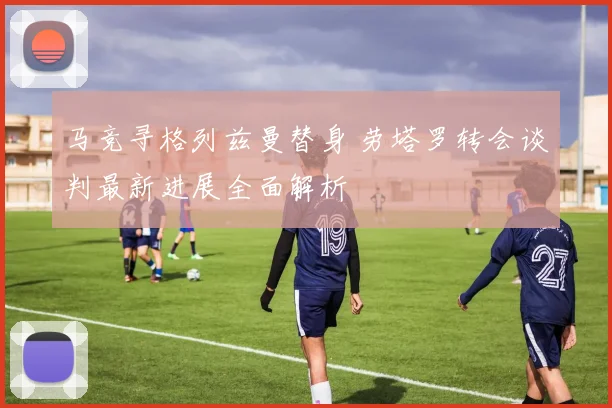 马竞寻格列兹曼替身 劳塔罗转会谈判最新进展全面解析