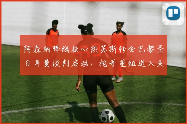 阿森纳锋线核心热苏斯转会巴黎圣日耳曼谈判启动，枪手重组进入关键倒计时