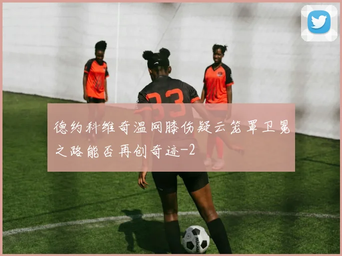 德约科维奇温网膝伤疑云笼罩卫冕之路能否再创奇迹