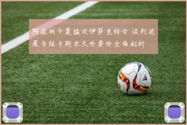 阿森纳今夏猛攻伊萨克转会 谈判进展与纽卡斯尔天价要价全面剖析