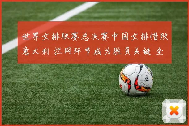 世界女排联赛总决赛中国女排惜败意大利 拦网环节成为胜负关键 全面复盘揭示体系缺陷与改进路径