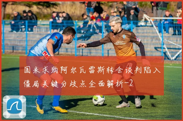 国米求购阿尔瓦雷斯转会谈判陷入僵局关键分歧点全面解析