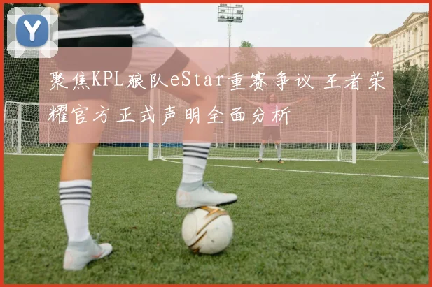 聚焦KPL狼队eStar重赛争议 王者荣耀官方正式声明全面分析