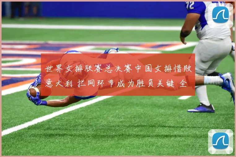 世界女排联赛总决赛中国女排惜败意大利 拦网环节成为胜负关键 全面复盘揭示体系缺陷与改进路径