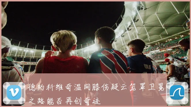德约科维奇温网膝伤疑云笼罩卫冕之路能否再创奇迹