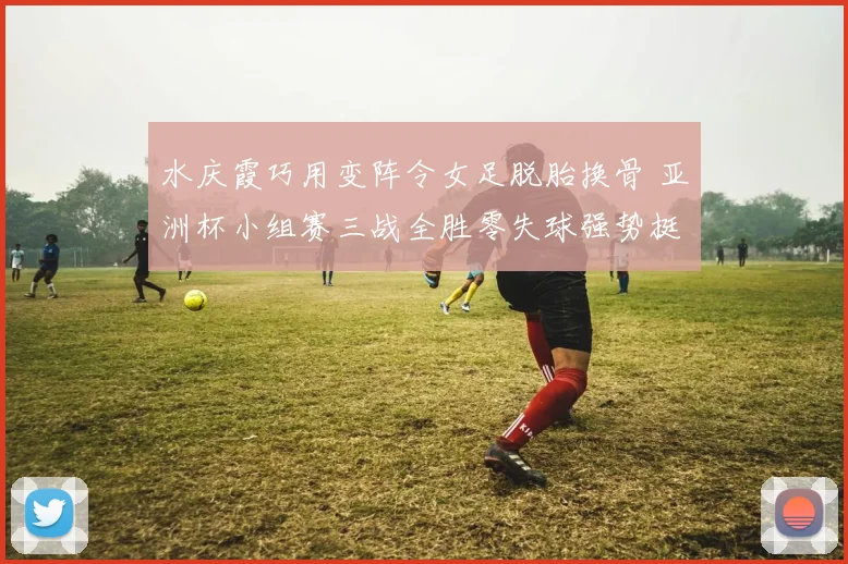 水庆霞巧用变阵令女足脱胎换骨 亚洲杯小组赛三战全胜零失球强势挺进淘汰赛