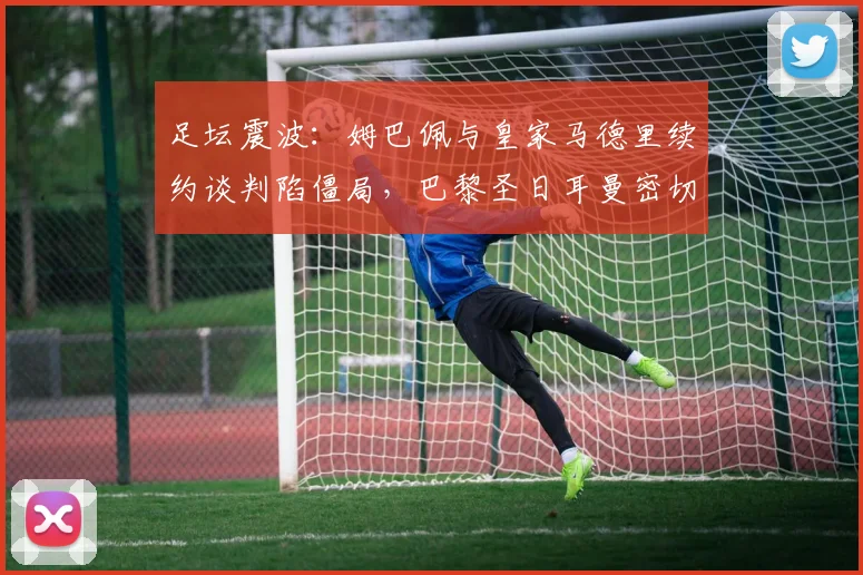足坛震波：姆巴佩与皇家马德里续约谈判陷僵局，巴黎圣日耳曼密切关注
