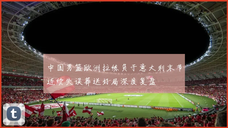 中国男篮欧洲拉练负于意大利末节连续失误葬送好局深度复盘