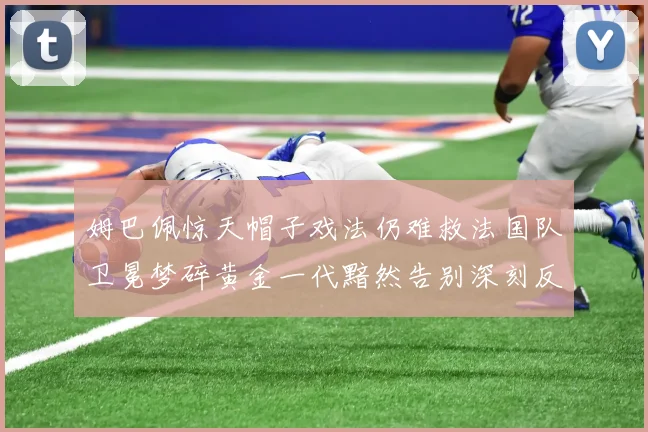 姆巴佩惊天帽子戏法仍难救法国队卫冕梦碎黄金一代黯然告别深刻反思
