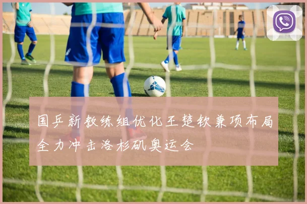国乒新教练组优化王楚钦兼项布局全力冲击洛杉矶奥运会